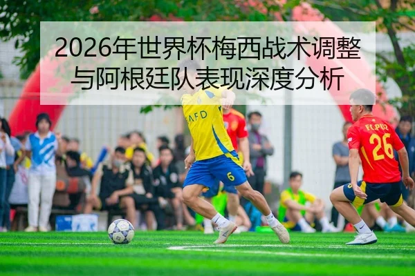 2026年世界杯梅西战术调整与阿根廷队表现深度分析 | Leyu FIFA WorldCup