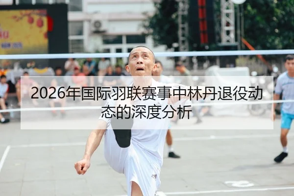 2026年国际羽联赛事中林丹退役动态的深度分析