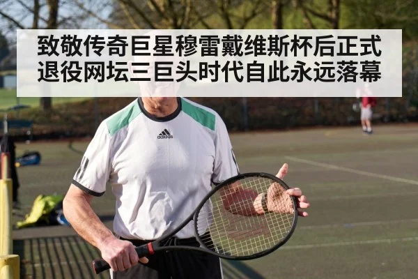 致敬传奇巨星穆雷戴维斯杯后正式退役网坛三巨头时代自此永远落幕