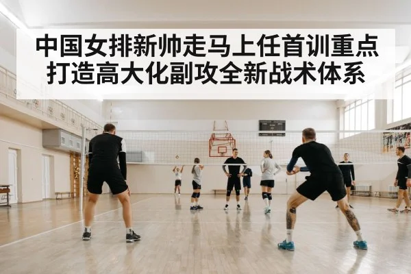 中国女排新帅走马上任首训重点打造高大化副攻全新战术体系